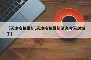 【天津疫情最新,天津疫情最新消息今天封城了】