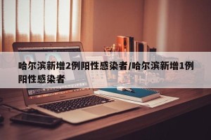 哈尔滨新增2例阳性感染者/哈尔滨新增1例阳性感染者