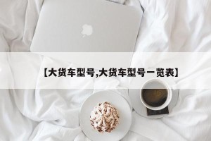 【大货车型号,大货车型号一览表】