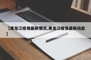 【黑龙江疫情最新情况,黑龙江疫情最新动态】