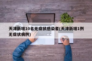 天津新增10名无症状感染者(天津新增1例无症状病例)