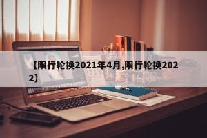 【限行轮换2021年4月,限行轮换2022】