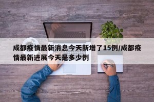 成都疫情最新消息今天新增了15例/成都疫情最新进展今天是多少例