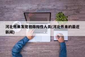 河北怀来发现初筛阳性人员(河北怀来的最近新闻)
