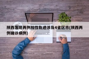 陕西发现两例阳性轨迹涉及4省区市(陕西两例确诊病例)