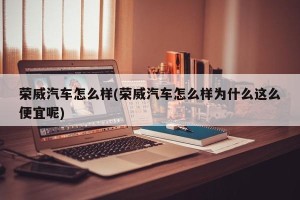 荣威汽车怎么样(荣威汽车怎么样为什么这么便宜呢)