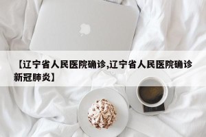 【辽宁省人民医院确诊,辽宁省人民医院确诊新冠肺炎】