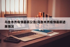 乌鲁木齐疫情最新公告/乌鲁木齐疫情最新进展情况