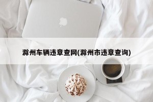 滁州车辆违章查网(滁州市违章查询)
