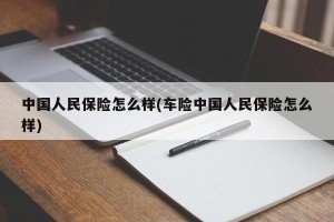 中国人民保险怎么样(车险中国人民保险怎么样)