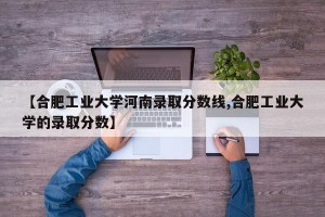 【合肥工业大学河南录取分数线,合肥工业大学的录取分数】