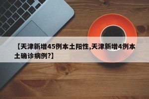 【天津新增45例本土阳性,天津新增4例本土确诊病例?】