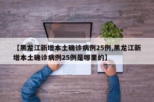 【黑龙江新增本土确诊病例25例,黑龙江新增本土确诊病例25例是哪里的】