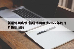 新疆博州疫情/新疆博州疫情2022年的几月份封城的
