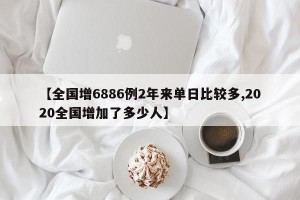 【全国增6886例2年来单日比较多,2020全国增加了多少人】