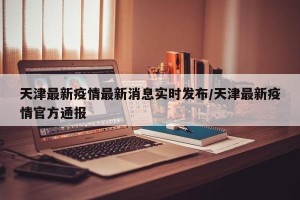 天津最新疫情最新消息实时发布/天津最新疫情官方通报
