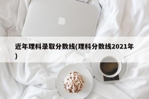 近年理科录取分数线(理科分数线2021年)
