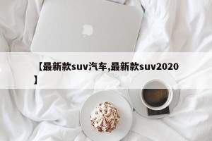 【最新款suv汽车,最新款suv2020】