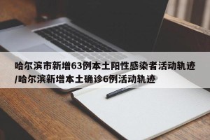 哈尔滨市新增63例本土阳性感染者活动轨迹/哈尔滨新增本土确诊6例活动轨迹