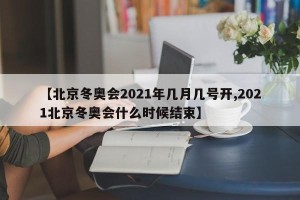【北京冬奥会2021年几月几号开,2021北京冬奥会什么时候结束】