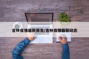 吉林疫情最新报告/吉林疫情最新动态