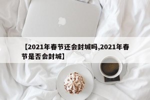 【2021年春节还会封城吗,2021年春节是否会封城】