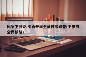 国家卫健委:不再开展全员核酸筛查(不参与全民核酸)