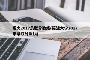 福大2017录取分数线(福建大学2017年录取分数线)