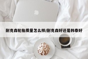 耐克森轮胎质量怎么样/耐克森好还是韩泰好