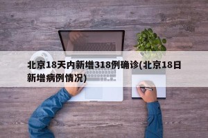 北京18天内新增318例确诊(北京18日新增病例情况)